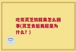 吃完灵芝放屁臭怎么回事(灵芝食后臭屁是为什么？)