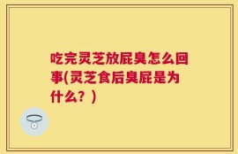 吃完灵芝放屁臭怎么回事(灵芝食后臭屁是为什么？)