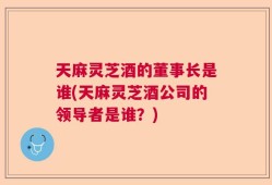 天麻灵芝酒的董事长是谁(天麻灵芝酒公司的领导者是谁？)