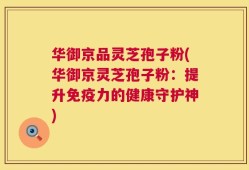 华御京品灵芝孢子粉(华御京灵芝孢子粉：提升免疫力的健康守护神)