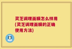 灵芝调理面膜怎么样用(灵芝调理面膜的正确使用方法)