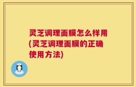 灵芝调理面膜怎么样用(灵芝调理面膜的正确使用方法)