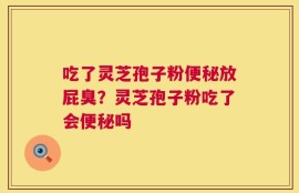 吃了灵芝孢子粉便秘放屁臭？灵芝孢子粉吃了会便秘吗