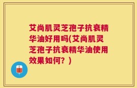 艾尚肌灵芝孢子抗衰精华油好用吗(艾尚肌灵芝孢子抗衰精华油使用效果如何？)