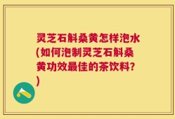 灵芝石斛桑黄怎样泡水(如何泡制灵芝石斛桑黄功效最佳的茶饮料？)