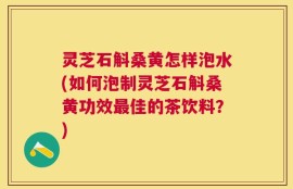灵芝石斛桑黄怎样泡水(如何泡制灵芝石斛桑黄功效最佳的茶饮料？)