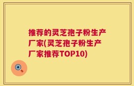 推荐的灵芝孢子粉生产厂家(灵芝孢子粉生产厂家推荐TOP10)