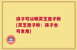 孩子可以喝灵芝孢子粉(灵芝孢子粉：孩子也可食用)