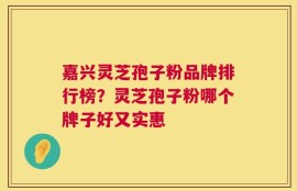 嘉兴灵芝孢子粉品牌排行榜？灵芝孢子粉哪个牌子好又实惠