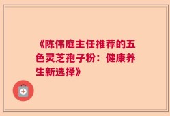 《陈伟庭主任推荐的五色灵芝孢子粉：健康养生新选择》