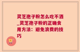 灵芝孢子粉怎么吃不洒_灵芝孢子粉的正确食用方法：避免浪费的技巧