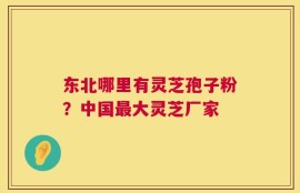 东北哪里有灵芝孢子粉？中国最大灵芝厂家