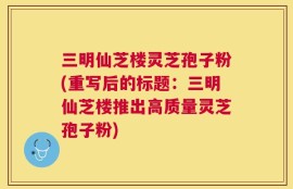 三明仙芝楼灵芝孢子粉(重写后的标题：三明仙芝楼推出高质量灵芝孢子粉)