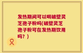 发热期间可以喝破壁灵芝孢子粉吗(破壁灵芝孢子粉可在发热期饮用吗？)