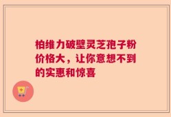 柏维力破壁灵芝孢子粉价格大，让你意想不到的实惠和惊喜