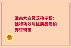 淮南六安灵芝孢子粉：独特功效与优质品质的养生瑰宝