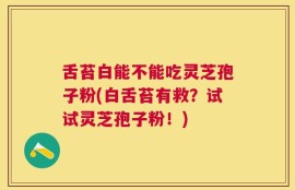 舌苔白能不能吃灵芝孢子粉(白舌苔有救？试试灵芝孢子粉！)