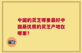中国的灵芝哪里最好中国最优质的灵芝产地在哪里？