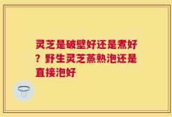 灵芝是破壁好还是煮好？野生灵芝蒸熟泡还是直接泡好