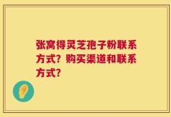 张窝得灵芝孢子粉联系方式？购买渠道和联系方式？