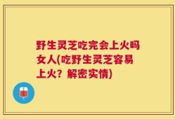野生灵芝吃完会上火吗女人(吃野生灵芝容易上火？解密实情)