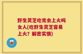野生灵芝吃完会上火吗女人(吃野生灵芝容易上火？解密实情)