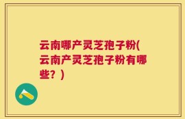 云南哪产灵芝孢子粉(云南产灵芝孢子粉有哪些？)
