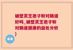 破壁灵芝孢子粉对肠道好吗_破壁灵芝孢子粉对肠道健康的益处分析)