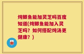 炖鲫鱼能加灵芝吗百度知道(炖鲫鱼能加入灵芝吗？如何搭配炖汤更健康？)