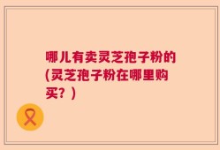 哪儿有卖灵芝孢子粉的(灵芝孢子粉在哪里购买？)