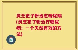 灵芝孢子粉治愈糖尿病(灵芝孢子粉治疗糖尿病：一个天然有效的方法)