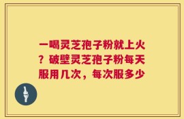 一喝灵芝孢子粉就上火？破壁灵芝孢子粉每天服用几次，每次服多少