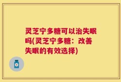 灵芝宁多糖可以治失眠吗(灵芝宁多糖：改善失眠的有效选择)