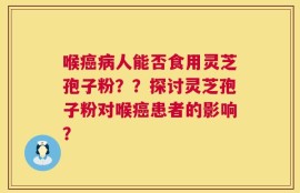 喉癌病人能否食用灵芝孢子粉？？探讨灵芝孢子粉对喉癌患者的影响？