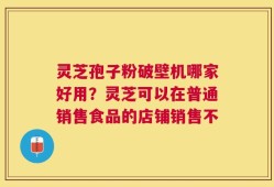 灵芝孢子粉破壁机哪家好用？灵芝可以在普通销售食品的店铺销售不