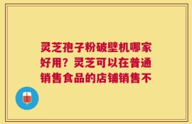 灵芝孢子粉破壁机哪家好用？灵芝可以在普通销售食品的店铺销售不