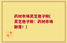 药材市场灵芝孢子粉(灵芝孢子粉：药材市场新宠！)
