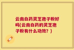 云南白药灵芝孢子粉好吗(云南白药的灵芝孢子粉有什么功效？)