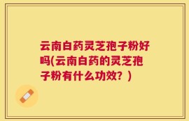云南白药灵芝孢子粉好吗(云南白药的灵芝孢子粉有什么功效？)