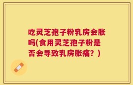 吃灵芝孢子粉乳房会胀吗(食用灵芝孢子粉是否会导致乳房胀痛？)