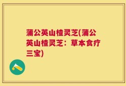 蒲公英山楂灵芝(蒲公英山楂灵芝：草本食疗三宝)
