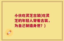 小伙吃灵芝古装(吃灵芝的年轻人穿着古装，为自己制造身世？)