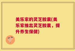 美乐家的灵芝胶囊(美乐家推出灵芝胶囊，提升养生保健)
