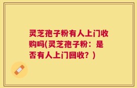 灵芝孢子粉有人上门收购吗(灵芝孢子粉：是否有人上门回收？)