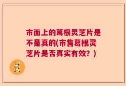 市面上的葛根灵芝片是不是真的(市售葛根灵芝片是否真实有效？)