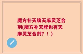 魔方补天牌天麻灵芝合剂(魔方补天牌也有天麻灵芝合剂？！)