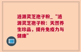 涟源灵芝孢子粉_“涟源灵芝孢子粉：天然养生珍品，提升免疫力与健康”