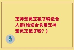 芝神堂灵芝孢子粉适合人群(谁适合食用芝神堂灵芝孢子粉？)