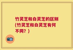 竹灵芝和白灵芝的区别(竹灵芝和白灵芝有何不同？)