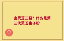 含灵芝三萜？什么是第三代灵芝孢子粉